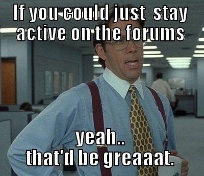 IF YOU COULD JUST  STAY ACTIVE ON THE FORUMS YEAH.. THAT'D BE GREAAAT. Bill Lumbergh