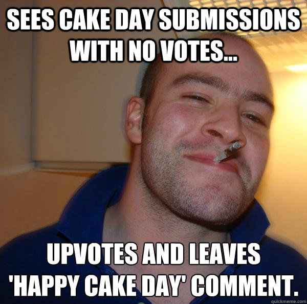 sees cake day submissions with no votes... upvotes and leaves 
'happy cake day' comment. - sees cake day submissions with no votes... upvotes and leaves 
'happy cake day' comment.  Misc