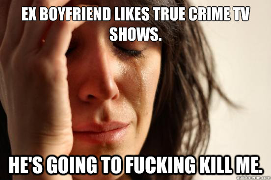 ex boyfriend likes true crime tv shows. he's going to fucking kill me.  First World Problems