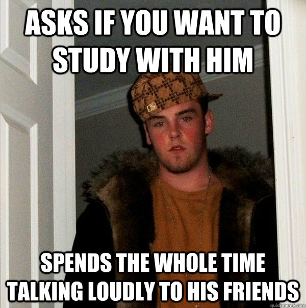 asks if you want to study with him spends the whole time talking loudly to his friends - asks if you want to study with him spends the whole time talking loudly to his friends  Scumbag Steve