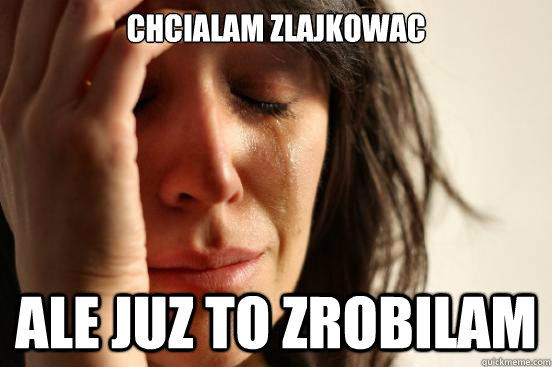 Chcialam zlajkowac ale juz to zrobilam  First World Problems