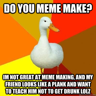 do you meme make? im not great at meme making, and my friend looks like a plank and want to teach him not to get drunk lolz  Tech Impaired Duck