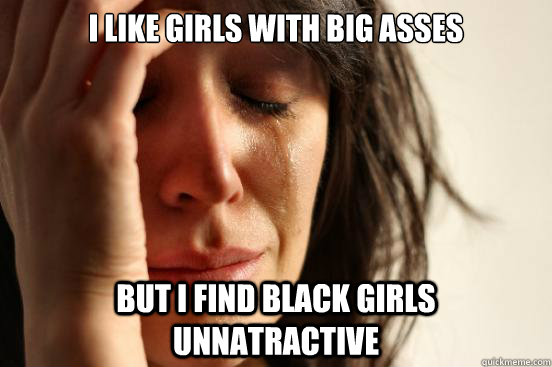 I like girls with big asses but i find black girls unnatractive  First World Problems