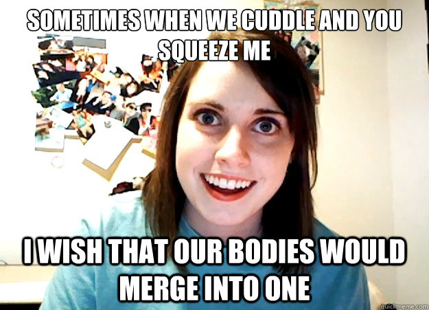 sometimes when we cuddle and you squeeze me  i wish that our bodies would merge into one  Overly Attached Girlfriend