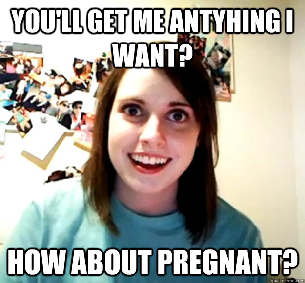 You'll get me antyhing I want? how about pregnant?  Overly Attached Girlfriend