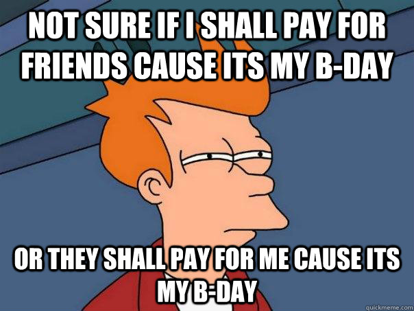 Not sure if I shall pay for friends cause its my b-day Or they shall pay for me cause its my b-day  Futurama Fry