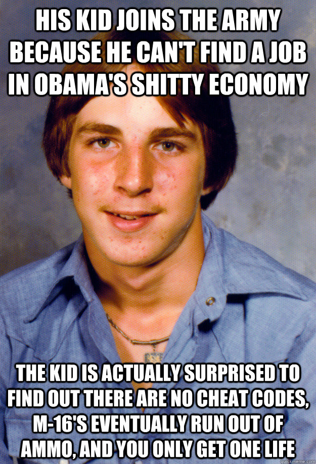 HIS KID JOINS THE ARMY BECAUSE HE CAN'T FIND A JOB IN OBAMA'S SHITTY ECONOMY THE KID IS ACTUALLY SURPRISED TO FIND OUT THERE ARE NO CHEAT CODES, M-16'S EVENTUALLY RUN OUT OF AMMO, AND YOU ONLY GET ONE LIFE  Old Economy Steven