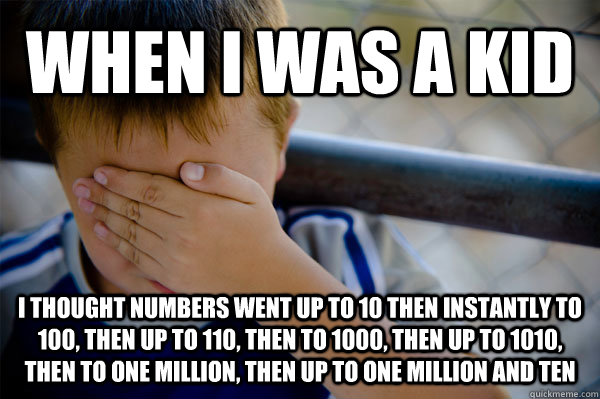 When I was a kid I thought numbers went up to 10 then instantly to 100, then up to 110, then to 1000, then up to 1010, then to one million, then up to one million and ten  Confession kid