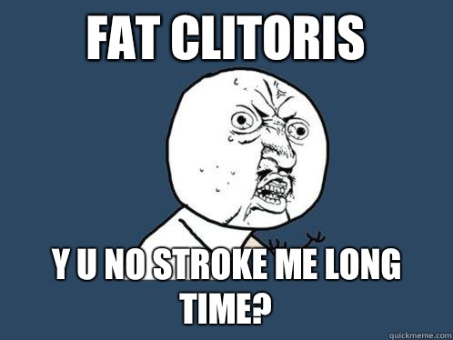 FAT CLITORIS Y U NO STROKE ME LONG TIME?  Y U No