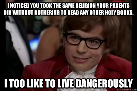 I noticed you took the same religion your parents did without bothering to read any other holy books. i too like to live dangerously  Dangerously - Austin Powers