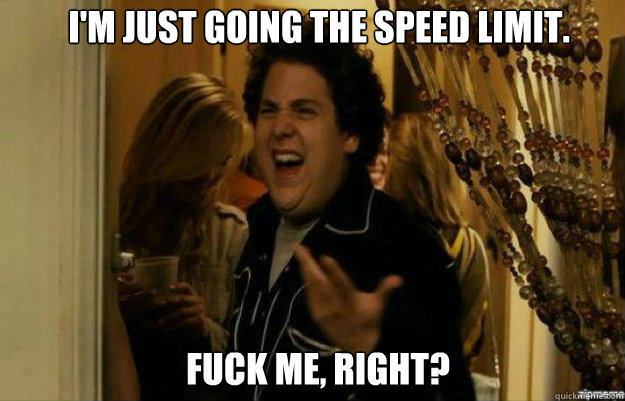 I'm just going the speed limit. FUCK ME, RIGHT?  fuck me right