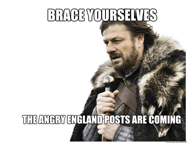 Brace yourselves
 The angry England posts are coming  Imminent Ned