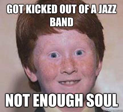 Got kicked out of a jazz band Not enough soul  Over Confident Ginger