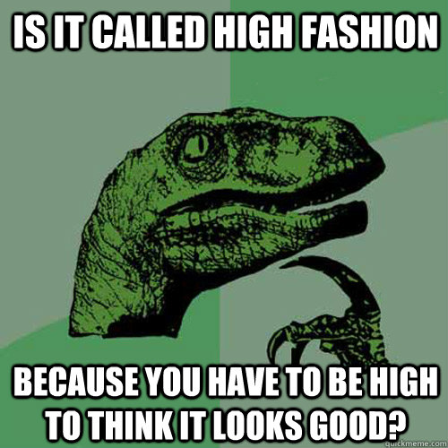 Is it called high fashion because you have to be high to think it looks good?  Philosoraptor