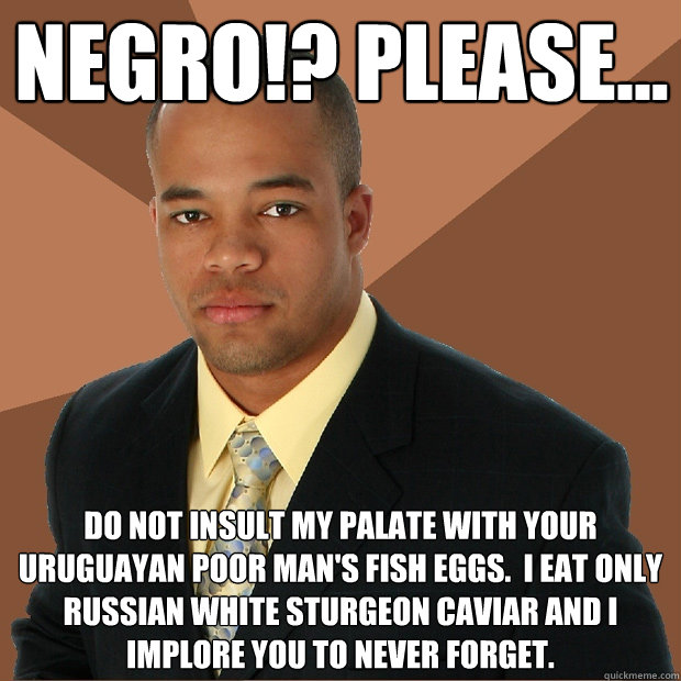 Negro!? Please... Do not insult my palate with your Uruguayan poor man's fish eggs.  I eat only Russian White Sturgeon Caviar and I implore you to never forget.  - Negro!? Please... Do not insult my palate with your Uruguayan poor man's fish eggs.  I eat only Russian White Sturgeon Caviar and I implore you to never forget.   Successful Black Man