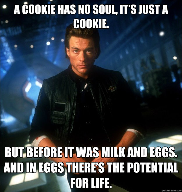 A cookie has no soul, it’s just a cookie.  But before it was milk and eggs. And in eggs there’s the potential for life.  JCVD