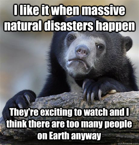 I like it when massive natural disasters happen They're exciting to watch and I think there are too many people on Earth anyway - I like it when massive natural disasters happen They're exciting to watch and I think there are too many people on Earth anyway  Confession Bear