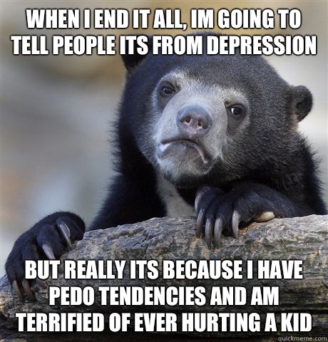 when I end it all, Im going to tell people its from depression but really its because I have pedo tendencies and am terrified of ever hurting a kid  Confession Bear