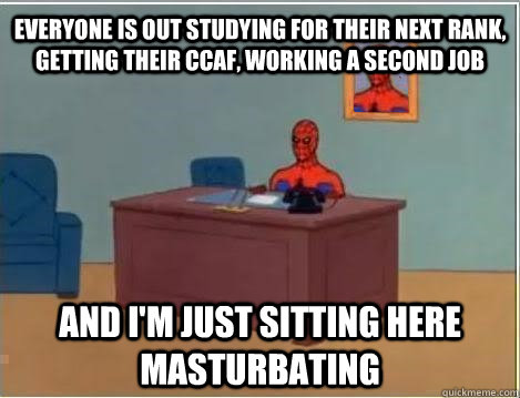 EVERYONE IS OUT STUDYING FOR THEIR NEXT RANK, GETTING THEIR CCAF, WORKING A SECOND JOB and I'M just sitting here masturbating  