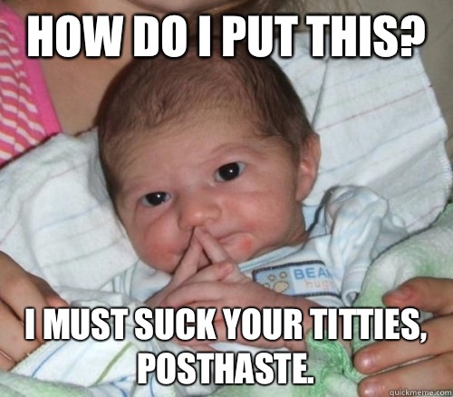 How do i put this? I must suck your titties, posthaste.  How do i put this Baby