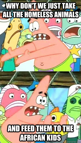 Why don't we just take all the homeless animals And feed them to the african kids  Push it somewhere else Patrick