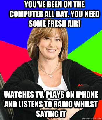 You've been on the computer all day. You need some fresh air! WATCHES TV, PLAYS ON IPHONE AND LISTENS TO RADIO WHILST SAYING IT  Sheltering Suburban Mom