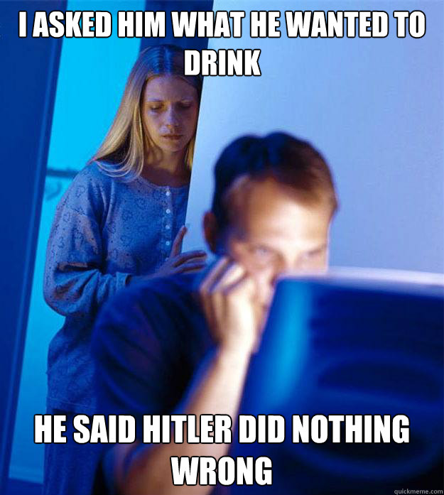 i asked him what he wanted to drink he said hitler did nothing wrong  