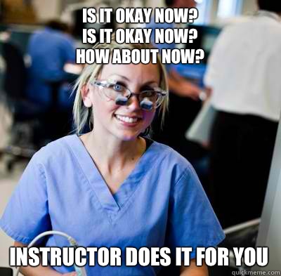 Is it okay now?
Is it okay now?
How about now? Instructor does it for you - Is it okay now?
Is it okay now?
How about now? Instructor does it for you  overworked dental student