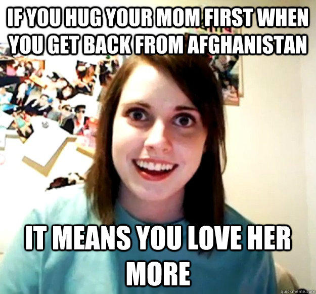 If you hug your Mom first when you get back from Afghanistan It means you love her more  