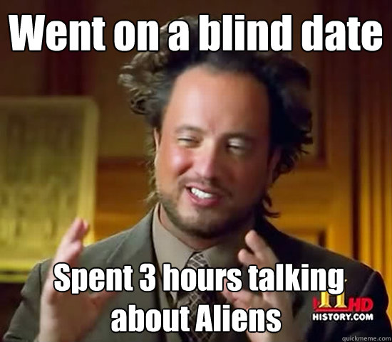 Went on a blind date  Spent 3 hours talking about Aliens  Ancient Aliens