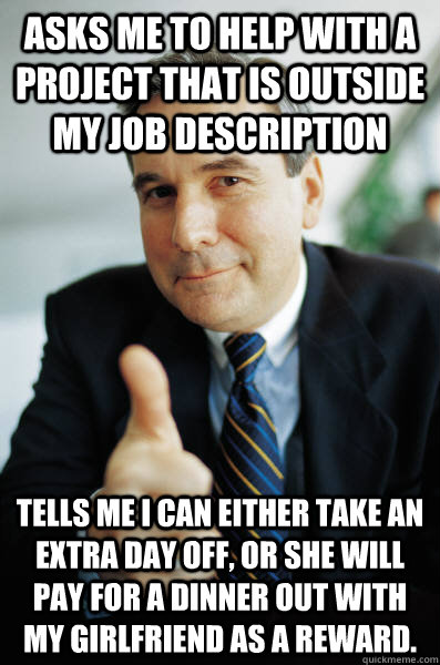 Asks me to help with a project that is outside my job description Tells me I can either take an extra day off, or she will pay for a dinner out with my girlfriend as a reward.  - Asks me to help with a project that is outside my job description Tells me I can either take an extra day off, or she will pay for a dinner out with my girlfriend as a reward.   Good Guy Boss