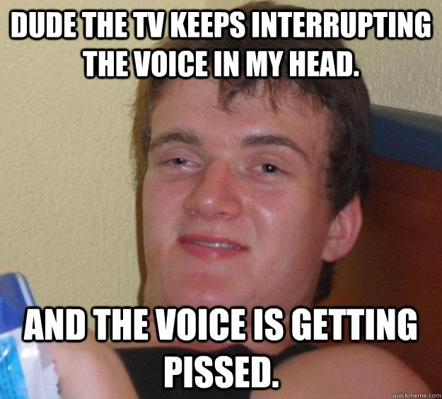 Dude the Tv keeps interrupting the voice in my head. And the voice is getting pissed.  10 Guy