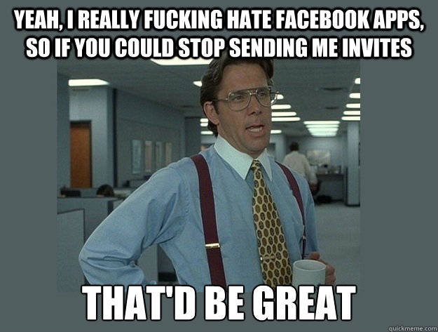 yeah, I really fucking hate facebook apps, so if you could stop sending me invites  That'd be great  Office Space Lumbergh