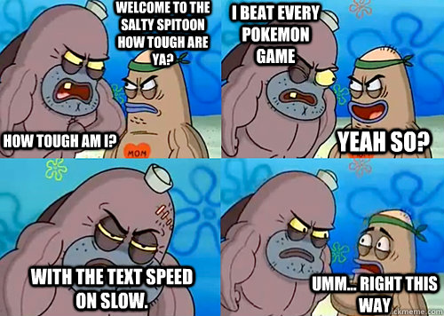 Welcome to the Salty Spitoon how tough are ya? HOW TOUGH AM I? I beat every pokemon game with the text speed on slow. Umm... Right this way Yeah so?  
