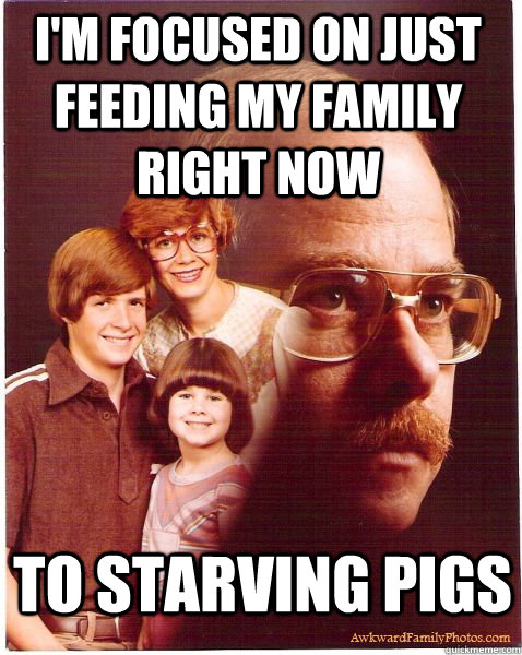 I'm focused on just feeding my family right now to starving pigs  Vengeance Dad