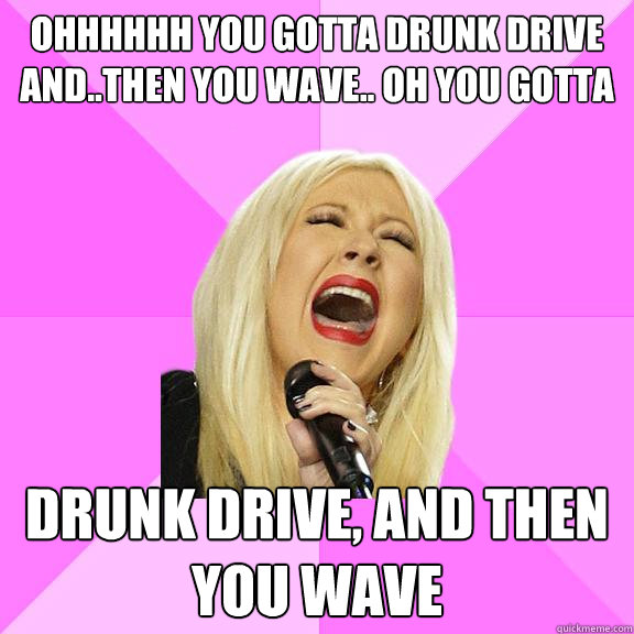 Ohhhhhh you gotta drunk drive and..then you wave.. oh you gotta Drunk Drive, and then you wave  Wrong Lyrics Christina