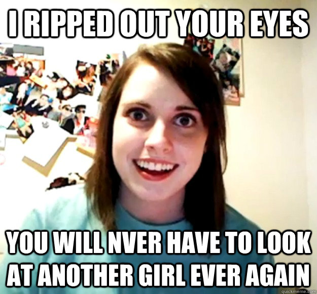 I RIPPED OUT YOUR EYES YOU WILL NVER HAVE TO LOOK AT ANOTHER GIRL EVER AGAIN - I RIPPED OUT YOUR EYES YOU WILL NVER HAVE TO LOOK AT ANOTHER GIRL EVER AGAIN  Overly Attached Girlfriend