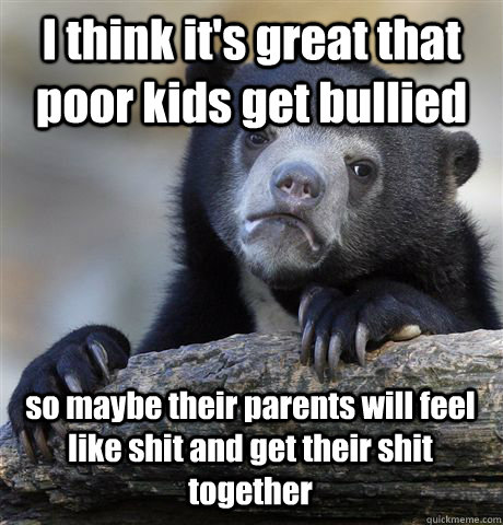 I think it's great that poor kids get bullied so maybe their parents will feel like shit and get their shit together - I think it's great that poor kids get bullied so maybe their parents will feel like shit and get their shit together  Confession Bear