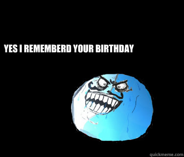 YES I REMEMBERD YOUR BIRTHDAY
  