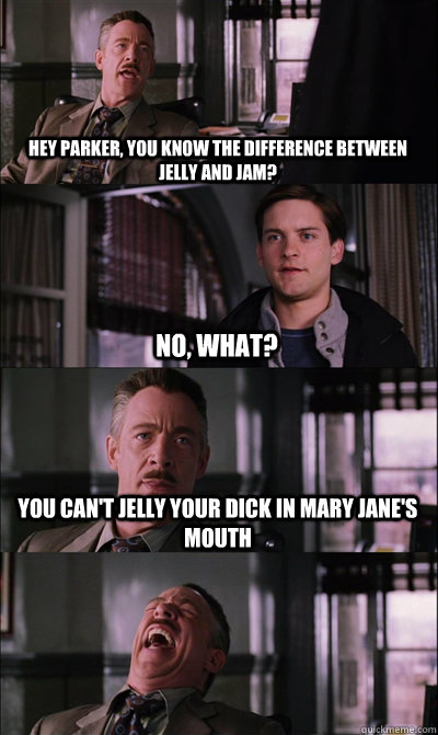 Hey Parker, you know the difference between jelly and jam? no, what? you can't jelly your dick in mary jane's mouth   JJ Jameson