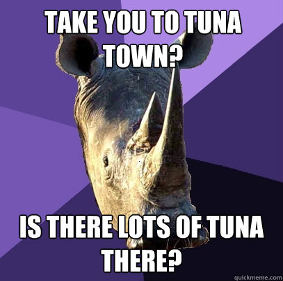 take you to tuna town? is there lots of tuna there? - take you to tuna town? is there lots of tuna there?  Sexually Oblivious Rhino