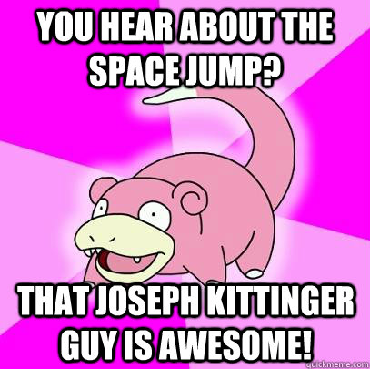 You hear about the space jump? That Joseph Kittinger guy is awesome!  Slowpoke