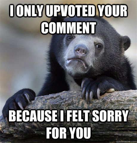 I only upvoted your comment because i felt sorry for you  Confession Bear