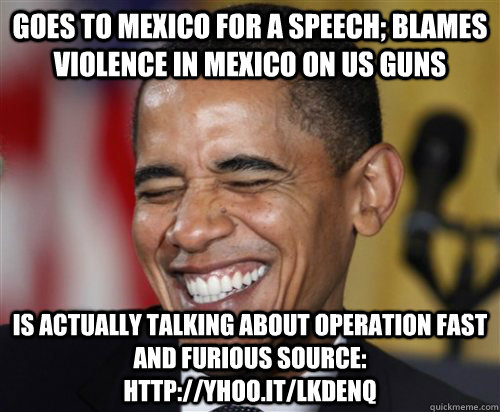 Goes to Mexico for a Speech; Blames violence in Mexico on US Guns Is actually talking about operation Fast and Furious Source: http://yhoo.it/LKdeNq  Scumbag Obama