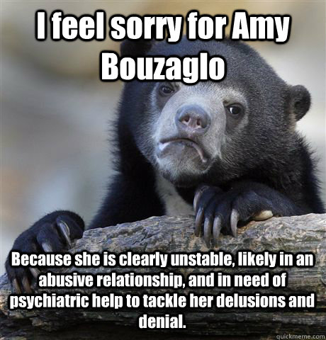 I feel sorry for Amy Bouzaglo Because she is clearly unstable, likely in an abusive relationship, and in need of psychiatric help to tackle her delusions and denial.  Confession Bear