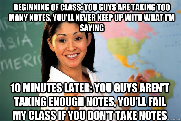 Beginning of class: You guys are taking too many notes, you'll never keep up with what I'm saying 10 minutes later: You guys aren't taking enough notes, you'll fail my class if you don't take notes - Beginning of class: You guys are taking too many notes, you'll never keep up with what I'm saying 10 minutes later: You guys aren't taking enough notes, you'll fail my class if you don't take notes  Unhelpful High School Teacher