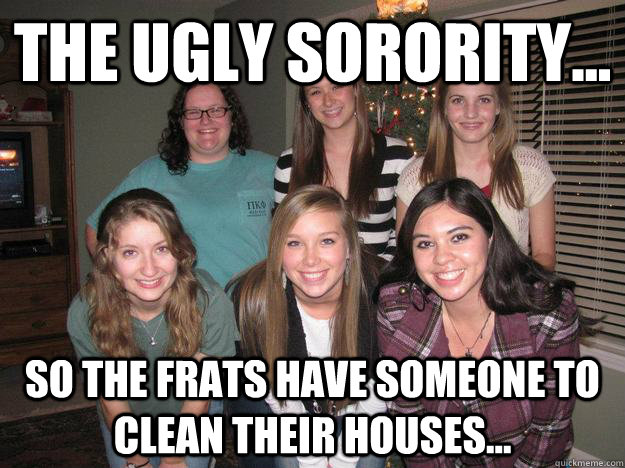 The ugly sorority... so the frats have someone to clean their houses...  