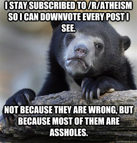 I stay subscribed to /r/atheism so I can downvote every post I see. Not because they are wrong, but because most of them are assholes.  Confession Bear