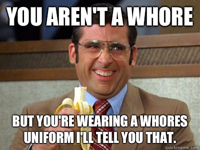 You aren't a whore But you're wearing a whores uniform I'll tell you that.   Brick Tamland