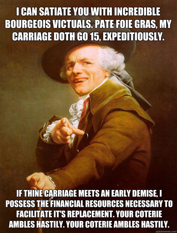 I can satiate you with incredible bourgeois victuals. Pate foie gras, my carriage doth go 15, expeditiously. If thine carriage meets an early demise, I possess the financial resources necessary to facilitate it's replacement. Your coterie ambles hastily.   Joseph Ducreux